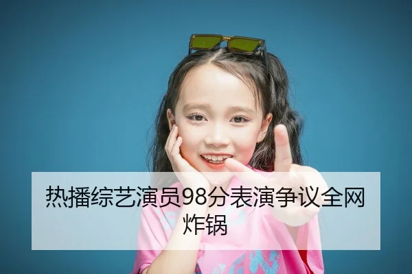 热播综艺演员98分表演争议全网炸锅